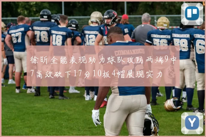 徐昕全能表现助力球队攻防两端9中7高效砍下17分10板4帽展现实力