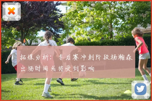 拓媒分析：季后赛冲刺阶段杨瀚森出场时间或将受到影响