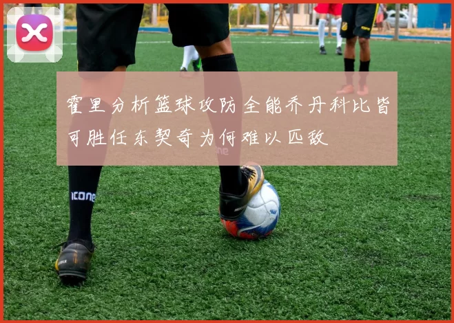 霍里分析篮球攻防全能乔丹科比皆可胜任东契奇为何难以匹敌