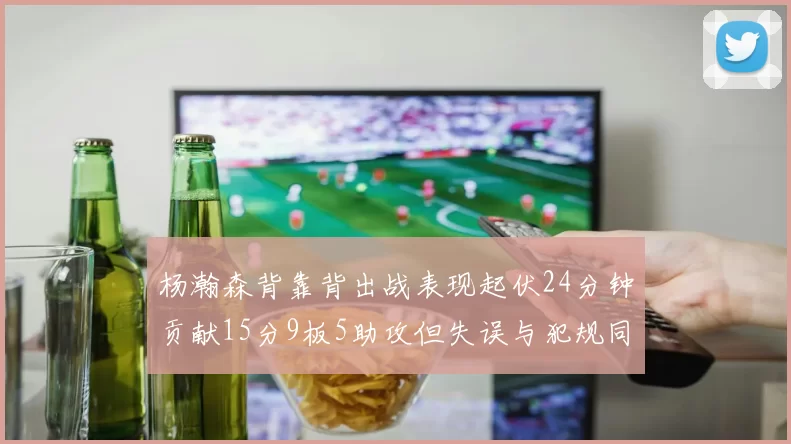 杨瀚森背靠背出战表现起伏24分钟贡献15分9板5助攻但失误与犯规同样引人关注