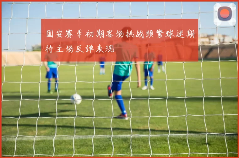 国安赛季初期客场挑战频繁球迷期待主场反弹表现