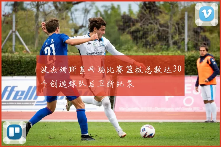 波杰姆斯基两场比赛篮板总数达30个创造球队后卫新纪录