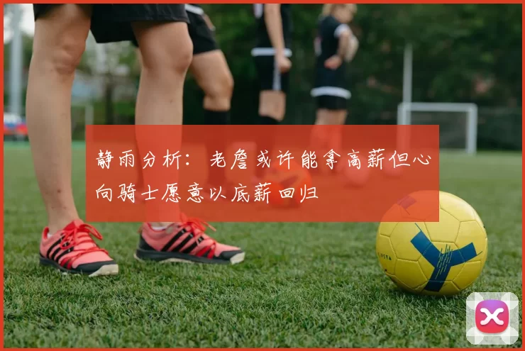 静雨分析：老詹或许能拿高薪但心向骑士愿意以底薪回归