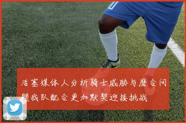 活塞媒体人分析骑士威胁与磨合问题我队配合更加默契迎接挑战