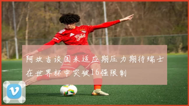 阿坎吉谈国米适应期压力期待瑞士在世界杯中突破16强限制