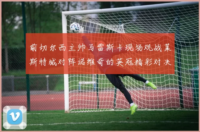 前切尔西主帅马雷斯卡现场观战莱斯特城对阵诺维奇的英冠精彩对决