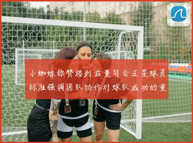 小蜘蛛称赞格列兹曼符合五星球员标准强调团队协作对球队成功的重要性