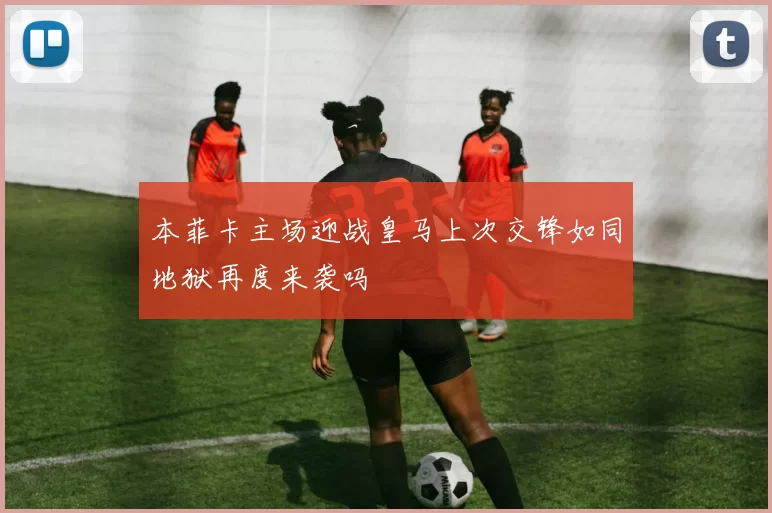 本菲卡主场迎战皇马上次交锋如同地狱再度来袭吗