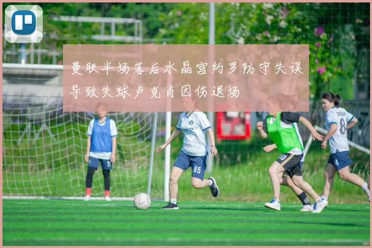 曼联半场落后水晶宫约罗防守失误导致失球卢克肖因伤退场