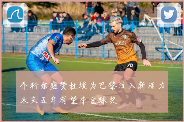 乔科尔盛赞杜埃为巴黎注入新活力未来五年有望夺金球奖