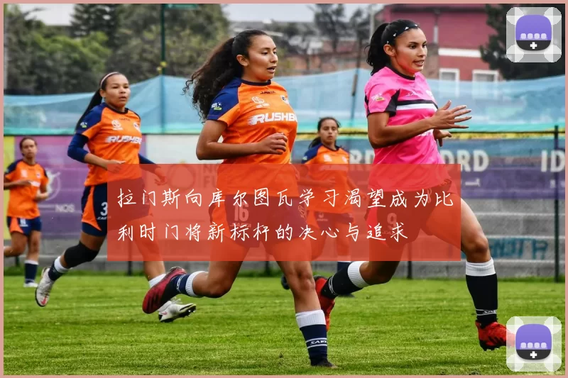 拉门斯向库尔图瓦学习渴望成为比利时门将新标杆的决心与追求