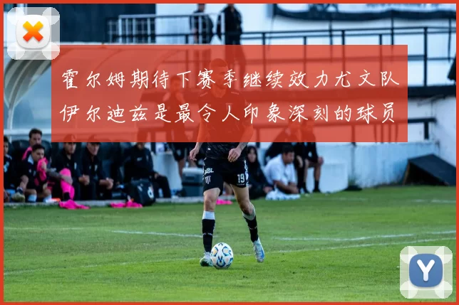 霍尔姆期待下赛季继续效力尤文队伊尔迪兹是最令人印象深刻的球员