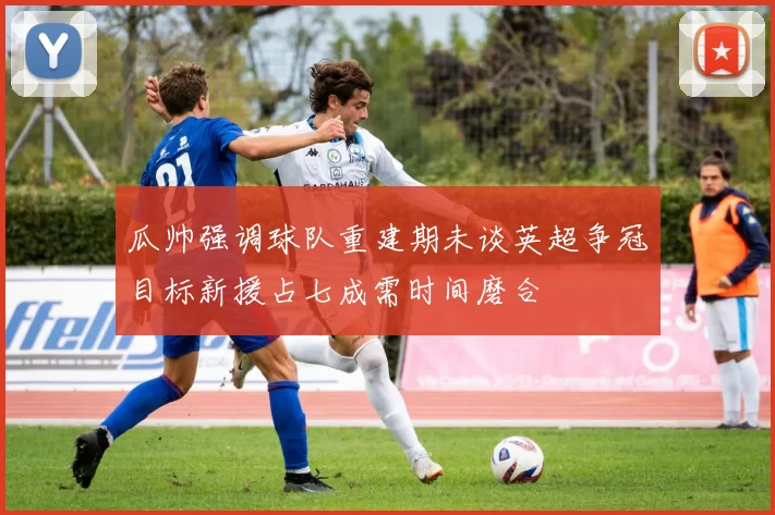 瓜帅强调球队重建期未谈英超争冠目标新援占七成需时间磨合