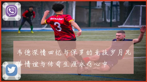 韦德深情回忆与保罗的竞技岁月兄弟情谊与传奇生涯永存心中