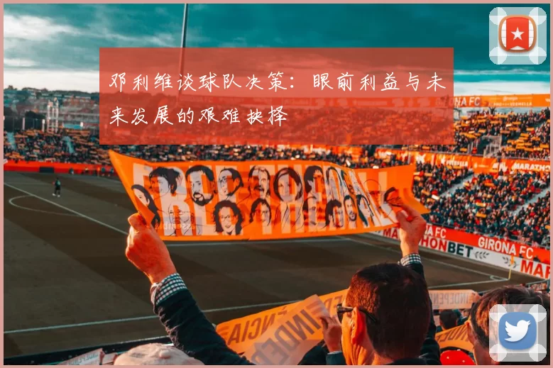 邓利维谈球队决策：眼前利益与未来发展的艰难抉择