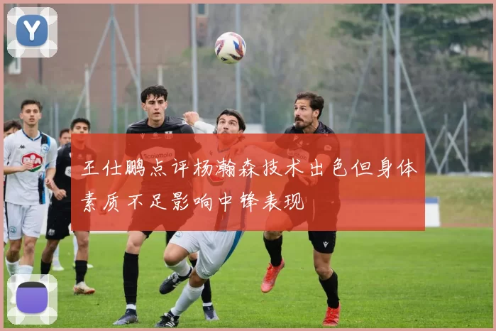王仕鹏点评杨瀚森技术出色但身体素质不足影响中锋表现