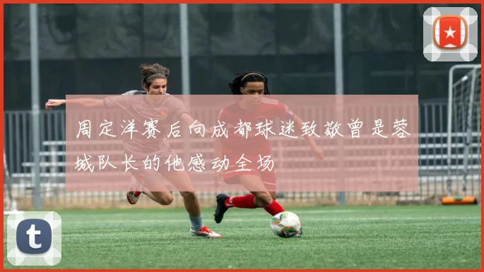 周定洋赛后向成都球迷致敬曾是蓉城队长的他感动全场