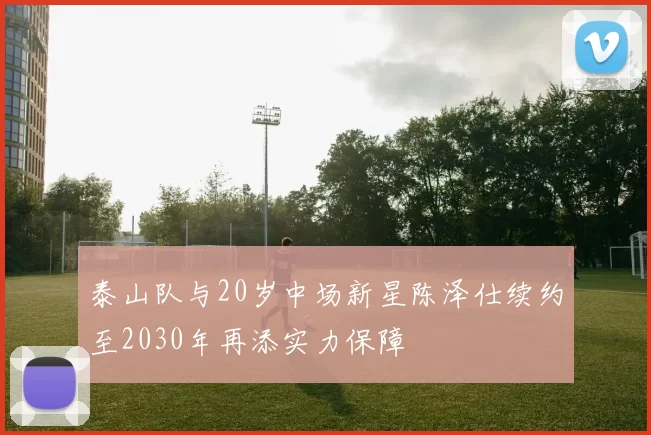 泰山队与20岁中场新星陈泽仕续约至2030年再添实力保障