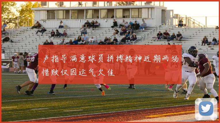 卢指导满意球员拼搏精神近期两场惜败仅因运气欠佳