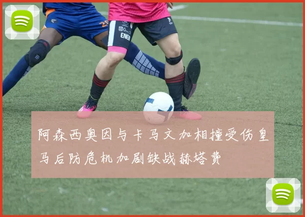 阿森西奥因与卡马文加相撞受伤皇马后防危机加剧缺战赫塔费