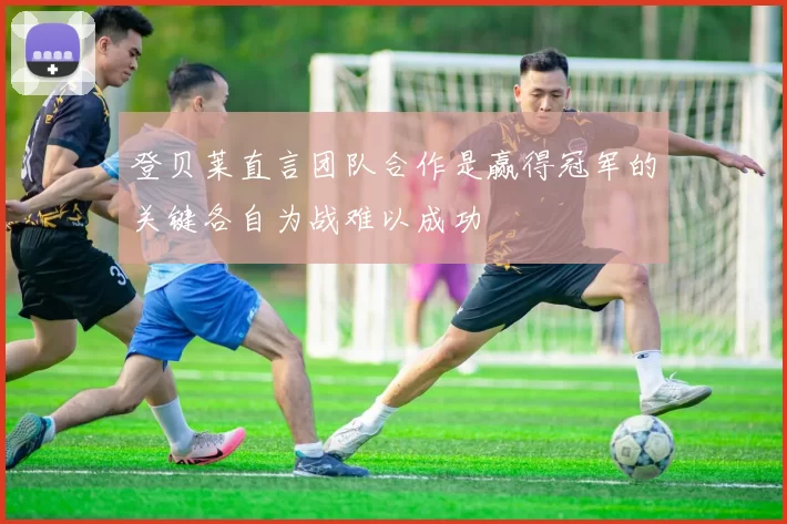 登贝莱直言团队合作是赢得冠军的关键各自为战难以成功
