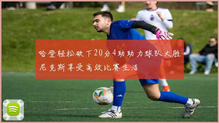 哈登轻松砍下20分4助助力球队大胜尼克斯享受高效比赛生活