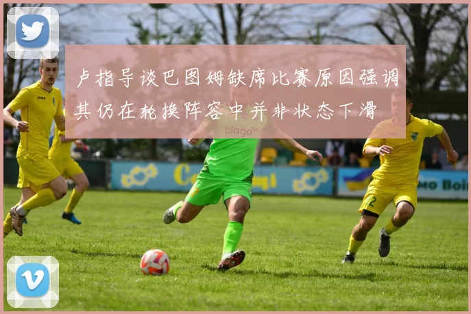 卢指导谈巴图姆缺席比赛原因强调其仍在轮换阵容中并非状态下滑