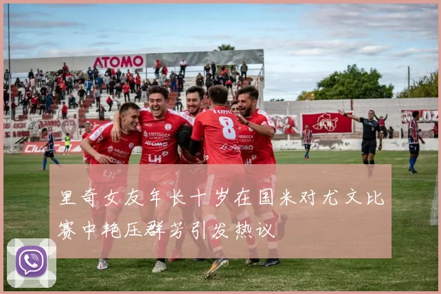 里奇女友年长十岁在国米对尤文比赛中艳压群芳引发热议
