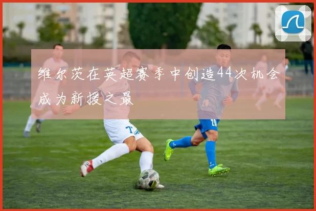 维尔茨在英超赛季中创造44次机会成为新援之最
